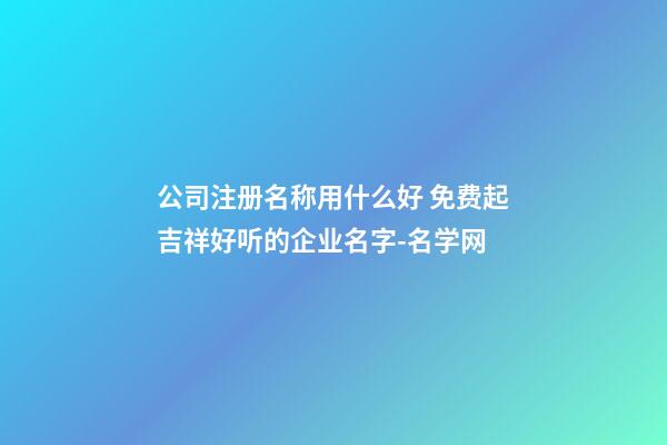公司注册名称用什么好 免费起吉祥好听的企业名字-名学网